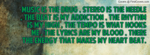 Music is the drug , Stereo is the needle , The beat is my addiction ...