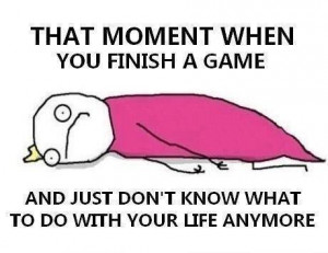 ... finish a game and just don't know what to do with your life anymore