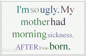 so ugly. My mother had morning sickness, AFTER I was born.