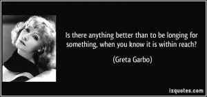 ... longing for something, when you know it is within reach? - Greta Garbo