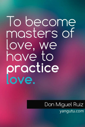 To become masters of love, we have to practice love, ~ Don Miguel Ruiz