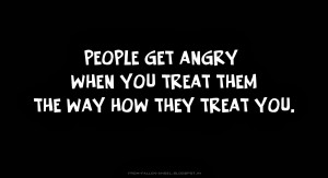 People get angry when you treat them the way how they treat you.