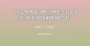 The supreme accomplishment is to blur the line between work and play.