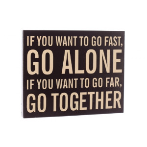 IF YOU WANT TO GO FAST GO ALONE, IF YOU WANT TO GO FAR, GO TOGETHER