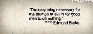 ... triumph of evil is for good men to do nothing.” ***** Edmund Burke