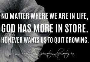 ... God has more in store. He never wants us to quit growing. ~ Anonymous