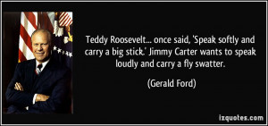 Teddy Roosevelt... once said, 'Speak softly and carry a big stick ...