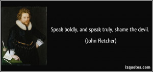 Speak boldly, and speak truly, shame the devil. - John Fletcher