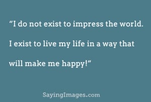 ... the world, I exist to live my life in a way that will make me happy