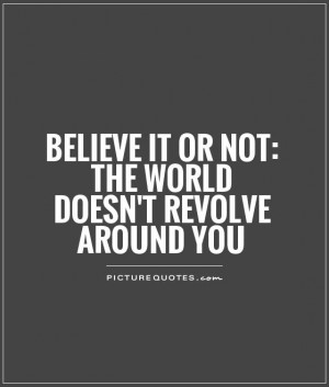 Believe it or not: The world doesn't revolve around you Picture Quote ...