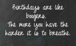 Birthdays are like boogers the more you have the harder it is to ...