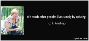 We touch other peoples lives simply by existing. - J. K. Rowling