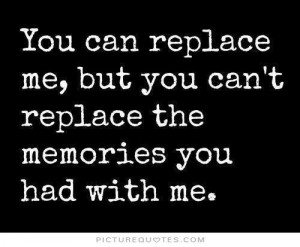 You can replace me but you can't replace the memories you had with me.