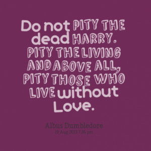 ... Harry. Pity the living and above all, Pity those who live without Love