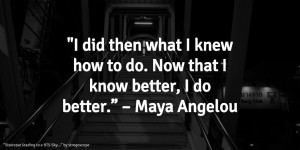 ... how to do. Now that I know better, I do better.” – Maya Angelou