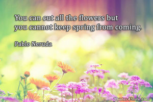 You can cut all the flowers but you cannot keep spring from coming ...