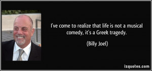 ... that life is not a musical comedy, it's a Greek tragedy. - Billy Joel