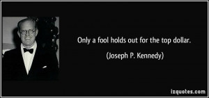 Only a fool holds out for the top dollar. - Joseph P. Kennedy