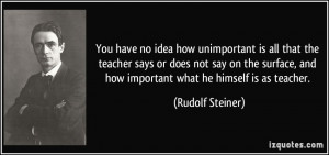 ... , and how important what he himself is as teacher. - Rudolf Steiner