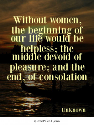 Without women, the beginning of our life would be helpless; the middle ...