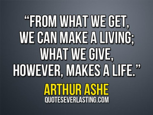 ... make a living; what we give, however, makes a life.” – Arthur Ashe
