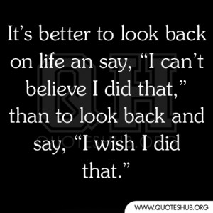It’s better to look back on life an say, “I can’t believe I did ...