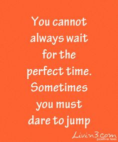 ... always wait for the perfect time, sometimes you must dare to jump