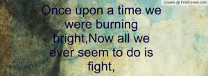 ... time we were burning bright,Now all we ever seem to do is fight