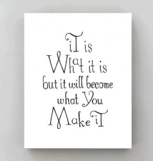 It is what it is but it will become what you make it