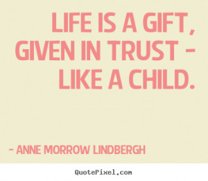 Life is a gift, given in trust - like a child. Anne Morrow Lindbergh ...