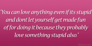 You can love anything even if its stupid and don’t let yourself get ...