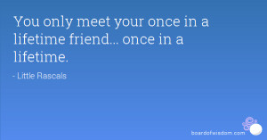 You only meet your once in a lifetime friend... once in a lifetime.