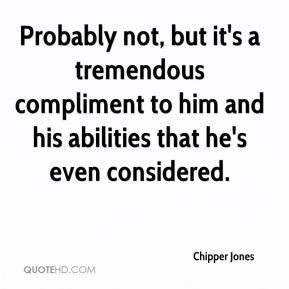 Chipper Jones - Probably not, but it's a tremendous compliment to him ...