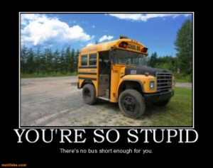 YOU'RE SO STUPID - There's no bus short enough for you.