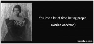 You lose a lot of time, hating people. - Marian Anderson
