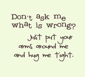 ... ask me what is wrong just put your arms around me and hug me tight