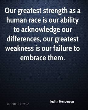 Our greatest strength as a human race is our ability to acknowledge ...