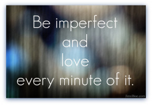 Be imperfect and love every minute of it. Life is too short not to.