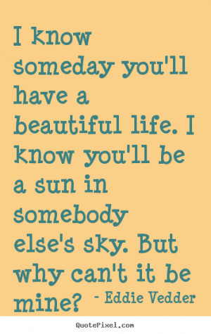 know someday you'll have a beautiful life. I know you'll be a sun in ...