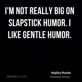 ... Huston - I'm not really big on slapstick humor. I like gentle humor