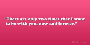 There are only two times that I want to be with you, now and forever ...
