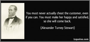 ... happy and satisfied, so she will come back. - Alexander Turney Stewart
