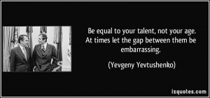 Be equal to your talent, not your age.At times let the gap between ...