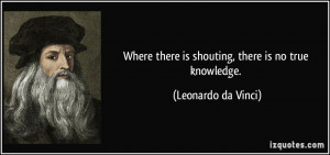 ... there is shouting, there is no true knowledge. - Leonardo da Vinci