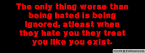 The only thing worse than being hated is being ignored, atleast when ...