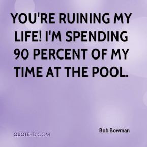 You're ruining my life! I'm spending 90 percent of my time at the pool ...