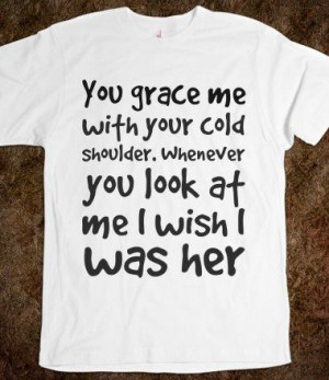 You grace me with your cold shoulder. Whenever you look at me I wish I ...