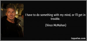 ... to do something with my mind, or I'll get in trouble. - Vince McMahon