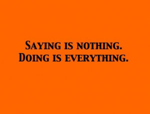 Saying is nothing. Doing is everything.