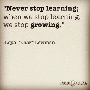 Never stop learning; when we stop learning we stop growing.